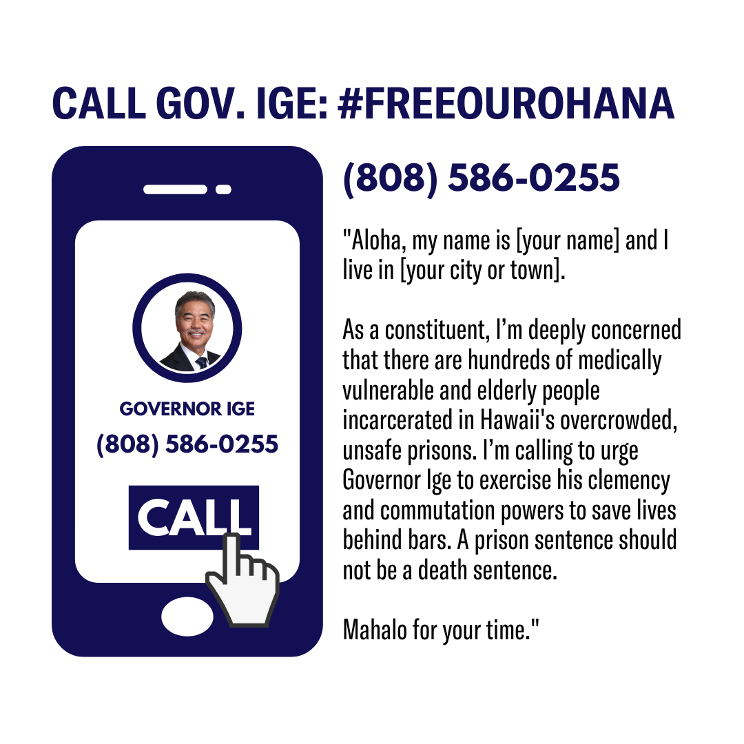 Call Gov Ige at 808-586-0255. Here's a sample script: "Aloha, my name is (your name) and I live in (your city or town). I'm calling to urge Governor Ige to exercise his clemency and commutation powers to save lives.